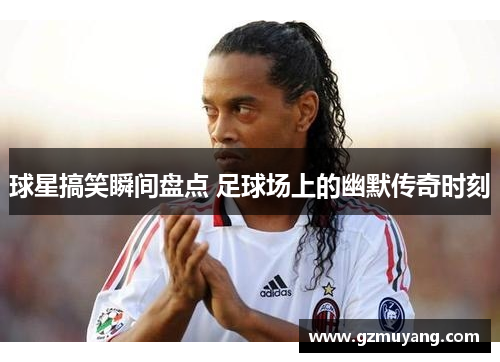 球星搞笑瞬间盘点 足球场上的幽默传奇时刻
