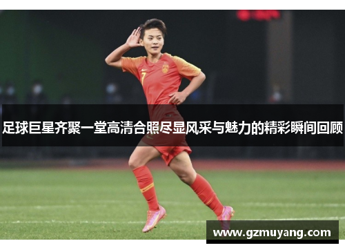 足球巨星齐聚一堂高清合照尽显风采与魅力的精彩瞬间回顾