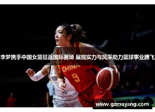 李梦携手中国女篮征战国际赛场 展现实力与风采助力篮球事业腾飞