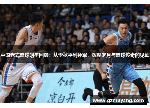 中国老式篮球明星回顾：从李秋平到孙军，辉煌岁月与篮球传奇的见证