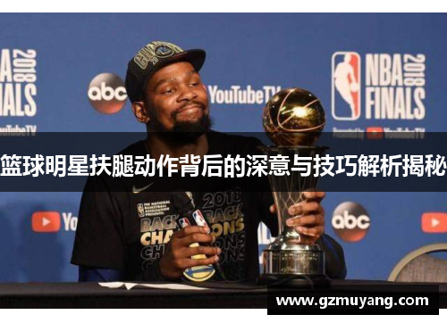 篮球明星扶腿动作背后的深意与技巧解析揭秘